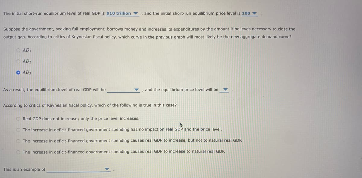 The initial short-run equilibrium level of real GDP is $10 trillion
Suppose the government, seeking full employment, borrows money and increases its expenditures by the amount it believes necessary to close the
output gap. According to critics of Keynesian fiscal policy, which curve in the previous graph will most likely be the new aggregate demand curve?
O AD1
AD2
O AD3
As a result, the equilibrium level of real GDP will be
and the initial short-run equilibrium price level is 100
, and the equilibrium price level will be
According to critics of Keynesian fiscal policy, which of the following is true in this case?
This is an example of
Real GDP does not increase; only the price level increases.
The increase in deficit-financed government spending has no impact on real GDP and the price level.
The increase in deficit-financed government spending causes real GDP to increase, but not to natural real GDP.
O The increase in deficit-financed government spending causes real GDP to increase to natural real GDP.