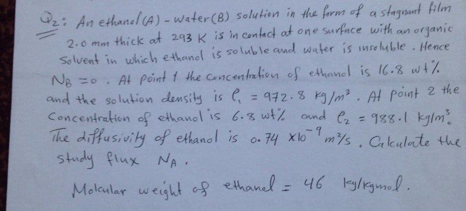 2: An ethanel(A)-water(B) solution in the form of a stagnunt film
2.0 mm thick at 293 K is in contact at one surface with an organic
Solvent in which ethanol is soluble and water is inseluble. Hence
NB =0. At point 1 the Cancentration of ethanol is 16.8 wt%
and the solution density is , = 972.8 kg/m3. At point 2 the
Concentration of ethanol is 6.8 wt% ond e
The diffusivity of ethanol is o. 74 xl6 7
study flux NA.
= 988.1 kylm
m/s. Calculate the
%3D
Molcular weight of ethanel = 46 lky/kgmol.
%3D
