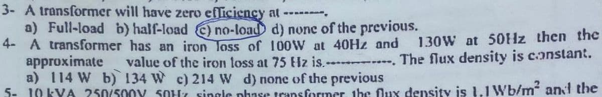 3- A transformer will have zero efliciency at- .
a) Full-load b) half-load ) no-load d) none of the previous.
4- A transformer has an iron loss of 100W at 40HZ and
approximate
a) 114 W b) 134 W c) 214 W d) none of the previous
5- 10 KYA 250/500Y SOHt single phase transformer, the Oux density is 1.1 Wb/m and the
130W at 50Hz then the
value of the iron loss at 75 Hz is.- . The flux density is constant.
