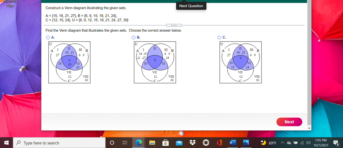 Microsoft
Edge
Next Question
Construct a Venn diagram illustrating the given sets.
А %3 {15, 18, 21, 27}, В %3 (6, 9, 15, 18, 21, 24},
C = {12, 15, 24}), U = {6, 9, 12, 15, 18, 21, 24, 27, 30}
.....
Find the Venn diagram that illustrates the given sets. Choose the correct answer below.
O A.
O B.
OC.
U
U
U
II
II
II
I
III B
I
III
I
III B
A
18 15
A
B
A
18 21
18 21
27
6 9
6 9
27
6 9
21 27
24
V
V
V
VI
IV
VI
IV
15
VI
IV
24
15
24
VII
VII
VII
12
VIII
12
VIII
12
VIII
30
30
30
Next
7:05 PM
2 Type here to search
69°F
10/7/2021
