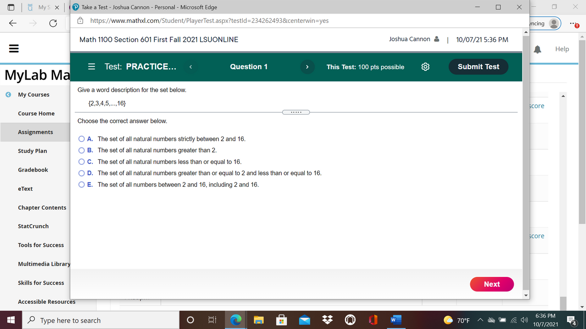 My S X
Take a Test - Joshua Cannon - Personal - Microsoft Edge
https://www.mathxl.com/Student/PlayerTest.aspx?testld%3D234262493&centerwin=yes
ncing
Math 1100 Section 601 First Fall 2021 LSUONLINE
Joshua Cannon &
| 10/07/21 5:36 PM
Help
Test: PRACTICE...
Question 1
This Test: 100 pts possible
Submit Test
MyLab Ma
Give a word description for the set below.
My Courses
{2,3,4,5,..,16}
Score
Course Home
Choose the correct answer below.
Assignments
A. The set of all natural numbers strictly between 2 and 16.
Study Plan
B. The set of all natural numbers greater than 2.
OC. The set of all natural numbers less than or equal to 16.
Gradebook
D. The set of all natural numbers greater than or equal to 2 and less than or equal to 16.
E. The set of all numbers between 2 and 16, including 2 and 16.
еТext
Chapter Contents
StatCrunch
Бcore
Tools for Success
Multimedia Library
Skills for Success
Next
Accessible Resources
6:36 PM
O Type here to search
W
70°F
10/7/2021
O O O
II
