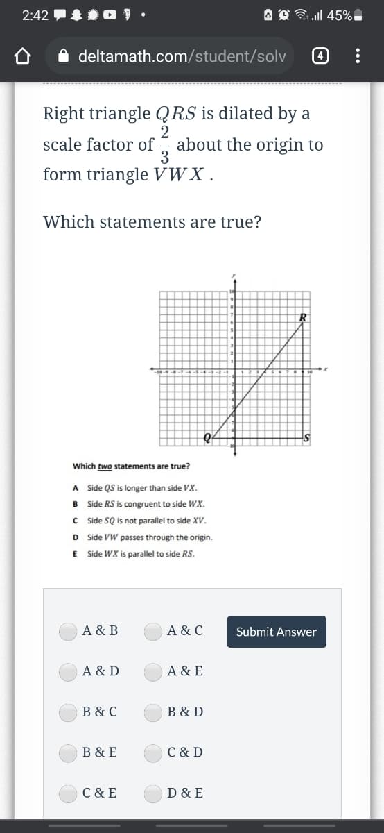 2:42 O ! •
A O ll 45%|
A deltamath.com/student/solv
4
Right triangle QRS is dilated by a
about the origin to
3
scale factor of
form triangle VWX .
Which statements are true?
Which two statements are true?
A Side QS is longer than side VX.
B Side RS is congruent to side WX.
C Side SQ is not parallel to side XV.
D Side VW passes through the origin.
Side WX is parallel to side RS.
A & B
A & C
Submit Answer
A & D
A & E
B & C
B & D
B & E
C & D
C & E
D & E
