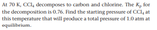 At 70 K, CCI, decomposes to carbon and chlorine. The K, for
the decomposition is 0.76. Find the starting pressure of CCI, at
this temperature that will produce a total pressure of 1.0 atm at
equilibrium.
