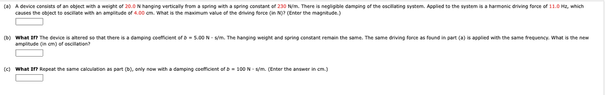 (a) A device consists of an object with a weight of 20.0 N hanging vertically from a spring with a spring constant of 230 N/m. There is negligible damping of the oscillating system. Applied to the system is a harmonic driving force of 11.0 Hz, which
causes the object to oscillate with an amplitude of 4.00 cm. What is the maximum value of the driving force (in N)? (Enter the magnitude.)
altered so that there is a damping coefficient of b = 5.00 N • s/m. The hanging weight and spring constant remain the same. The same driving force as found in part (a) is applied with the same frequency. What is the new
(b) What If? The device
amplitude (in cm) of oscillation?
(c) What If? Repeat the same calculation as part (b), only now with a damping coefficient of b = 100 N · s/m. (Enter the answer in cm.)
