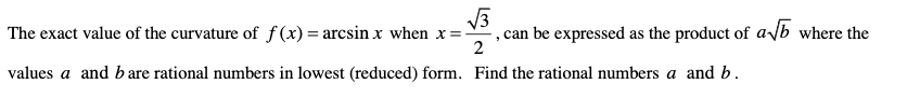 The exact value of the curvature of f(x)= arcsin x when x =
can be expressed as the product of a/b where the
2
values a and b are rational numbers in lowest (reduced) form. Find the rational numbers a and b.
