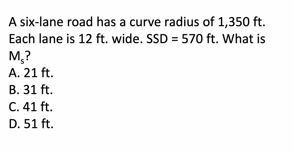 A six-lane road has a curve radius of 1,350 ft.
Each lane is 12 ft. wide. SSD = 570 ft. What is
M₂?
A. 21 ft.
B. 31 ft.
C. 41 ft.
D. 51 ft.