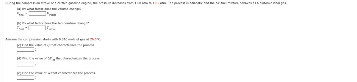 During the compression stroke of a certain gasoline engine, the pressure increases from 1.00 atm to 19.5 atm. The process is adiabatic and the air-fuel mixture behaves as a diatomic ideal gas.
(a) By what factor does the volume change?
Vinal =
Vinitial
(b) By what factor does the temperature change?
Trinal -
Tinitial
Assume the compression starts with 0.016 mole of gas at 26.5°C.
(c) Find the value of Q that characterizes the process.
(d) Find the value of AEnt that characterizes the process.
(e) Find the value of W that characterizes the process.
