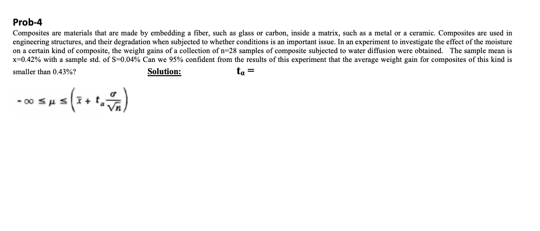 Prob-4
Composites are materials that are made by embedding a fiber, such as glass or carbon, inside a matrix, such as a metal or a ceramic. Composites are used in
engineering structures, and their degradation when subjected to whether conditions is an important issue. In an experiment to investigate the effect of the moisture
on a certain kind of composite, the weight gains of a collection of n=28 samples of composite subjected to water diffusion were obtained. The sample mean is
x=0.42% with a sample std. of S=0.04% Can we 95% confident from the results of this experiment that the average weight gain for composites of this kind is
smaller than 0.43%?
ta =
Solution:
15 ( 3 + 1 = √ 1 )
-00 μs + t₂