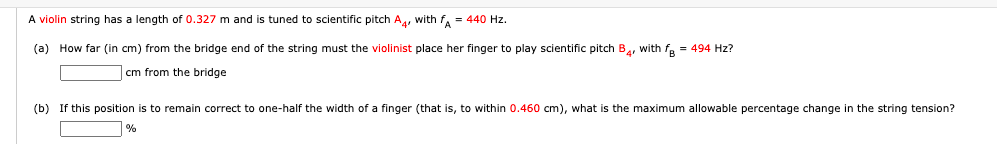 A violin string has a length of 0.327 m and is tuned to scientific pitch A, with f, = 440 Hz.
(a) How far (in cm) from the bridge end of the string must the violinist place her finger to play scientific pitch B, with fe = 494 Hz?
cm from the bridge
(b) If this position is to remain correct to one-half the width of a finger (that is, to within 0.460 cm), what is the maximum allowable percentage change in the string tension?
