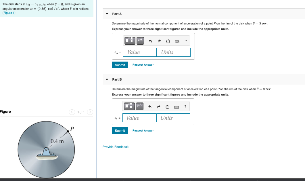 The disk starts at wo = 3 rad/s when e = 0, and is given an
angular acceleration a = (0.30) rad /s, where 0 is in radians.
(Figure 1)
Part A
Determine the magnitude of the normal component of acceleration of a point Pon the rim of the disk when e = 3 rev.
Express your answer
three significant figures and include the appropriate units.
HA
Value
Units
an =
Submit
Request Answer
Part B
Determine the magnitude of the tangential component
acceleration of a point Pon the rim of the disk when e = 3 rev.
Express your answer to three significant figures and include the appropriate units.
HA
Figure
< 1 of 1>
Value
Units
Submit
Request Answer
0.4 m
Provide Feedback
