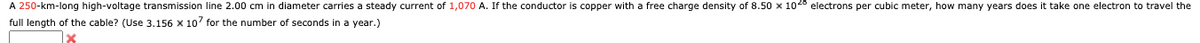 A 250-km-long high-voltage transmission line 2.00 cm in diameter carries a steady current of 1,070 A. If the conductor is copper with a free charge density of 8.50 x 1028 electrons per cubic meter, how many years does it take one electron to travel the
full length of the cable? (Use 3.156 x 107 for the number of seconds in a year.)
