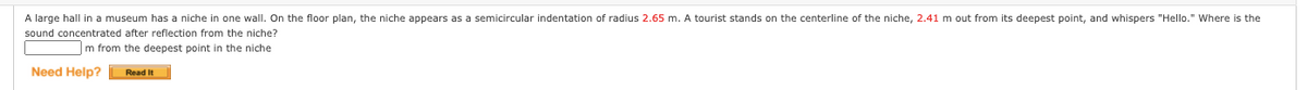 A large hall in a museum has a niche in one wall. On the floor plan, the niche appears as a semicircular indentation of radius 2.65 m. A tourist stands on the centerline of the niche, 2.41 m out from its deepest point, and whispers "Hello." Where is the
sound concentrated after reflection from the niche?
m from the deepest point in the niche
Need Help?
Read It
