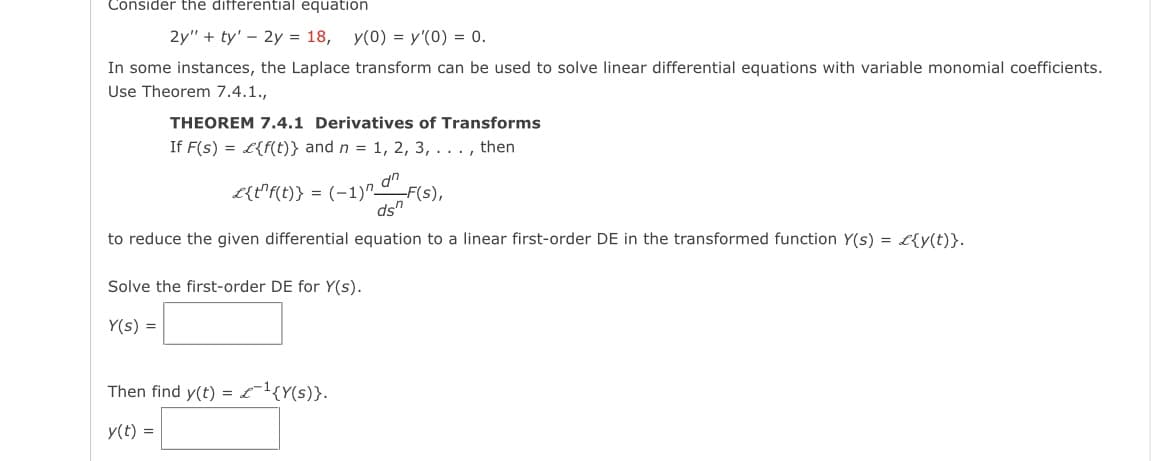 Consider the differential equation
2y" + ty' - 2y = 18, y(0) = y'(0) = 0.
In some instances, the Laplace transform can be used to solve linear differential equations with variable monomial coefficients.
Use Theorem 7.4.1.,
THEOREM 7.4.1 Derivatives of Transforms
If F(s) = £{f(t)} and n = 1, 2, 3, . . . , then
dn
-F(s),
ds"
to reduce the given differential equation to a linear first-order DE in the transformed function Y(s) = £{y(t)}.
£{t¹f(t)}: = (-1)^_
Solve the first-order DE for Y(s).
Y(s) =
Then find y(t) = £¹{Y(s)}.
y(t) =