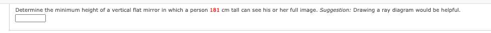 Determine the minimum height of a vertical flat mirror in which a person 181 cm tall can see his or her full image. Suggestion: Drawing a ray diagram would be helpful.
