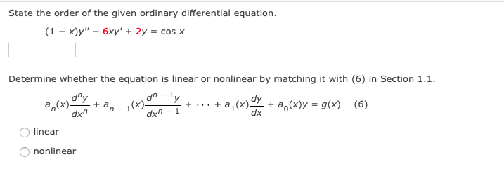 ## Differential Equations - Order and Linearity

### State the Order of the Given Ordinary Differential Equation

Given the equation:

\[
(1 - x)y'' - 6xy' + 2y = \cos x
\]

Enter the order of the differential equation in the provided box:

\[ \_\_\_\_ \]

### Determine Linearity

Determine whether the equation is linear or nonlinear by comparing it to the general form of an \(n\)-th order linear differential equation provided below:

\[
a_n(x) \frac{d^n y}{dx^n} + a_{n-1}(x) \frac{d^{n-1} y}{dx^{n-1}} + \cdots + a_1(x) \frac{dy}{dx} + a_0(x)y = g(x) \qquad (6)
\]

Select the appropriate option:

- [ ] Linear
- [ ] Nonlinear

### Explanation of Diagram

In the diagram, the structure of a general \(n\)-th order linear differential equation is shown. This involves a combination of \(n\)-th derivatives of \(y\), multiplied by functions \(a_n(x)\) of \(x\), summing down to the zeroth derivative term \(a_0(x)y\), equated to a function \(g(x)\).

Understanding the order and linearity is crucial, as it defines the complexity and methods required for solving the differential equation. 

---

Select the correct options and think about the structure of the given differential equation compared to the general linear form to determine its classification.