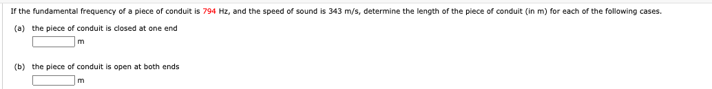 If the fundamental frequency of a piece of conduit is 794 Hz, and the speed of sound is 343 m/s, determine the length of the piece of conduit (in m) for each of the following cases.
(a) the piece of conduit is closed at one end
m
(b) the piece of conduit is open at both ends
m
