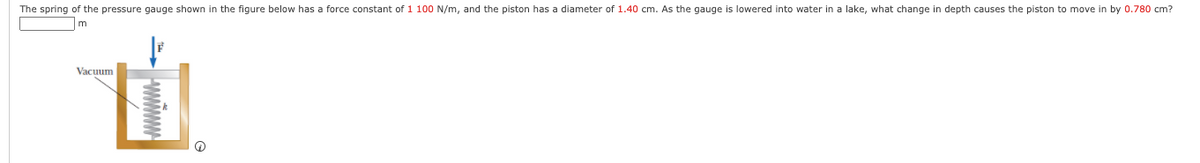 The spring of the pressure gauge shown in the figure below has a force constant of 1 100 N/m, and the piston has a diameter of 1.40 cm. As the gauge is lowered into water in a lake, what change in depth causes the piston to move in by 0.780 cm?
m
Vacuum
WWWW
