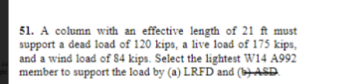 51. A column with an effective length of 21 ft must
support a dead load of 120 kips, a live load of 175 kips,
and a wind load of 84 kips. Select the lightest W14 A992
member to support the load by (a) LRFD and (b) ASD