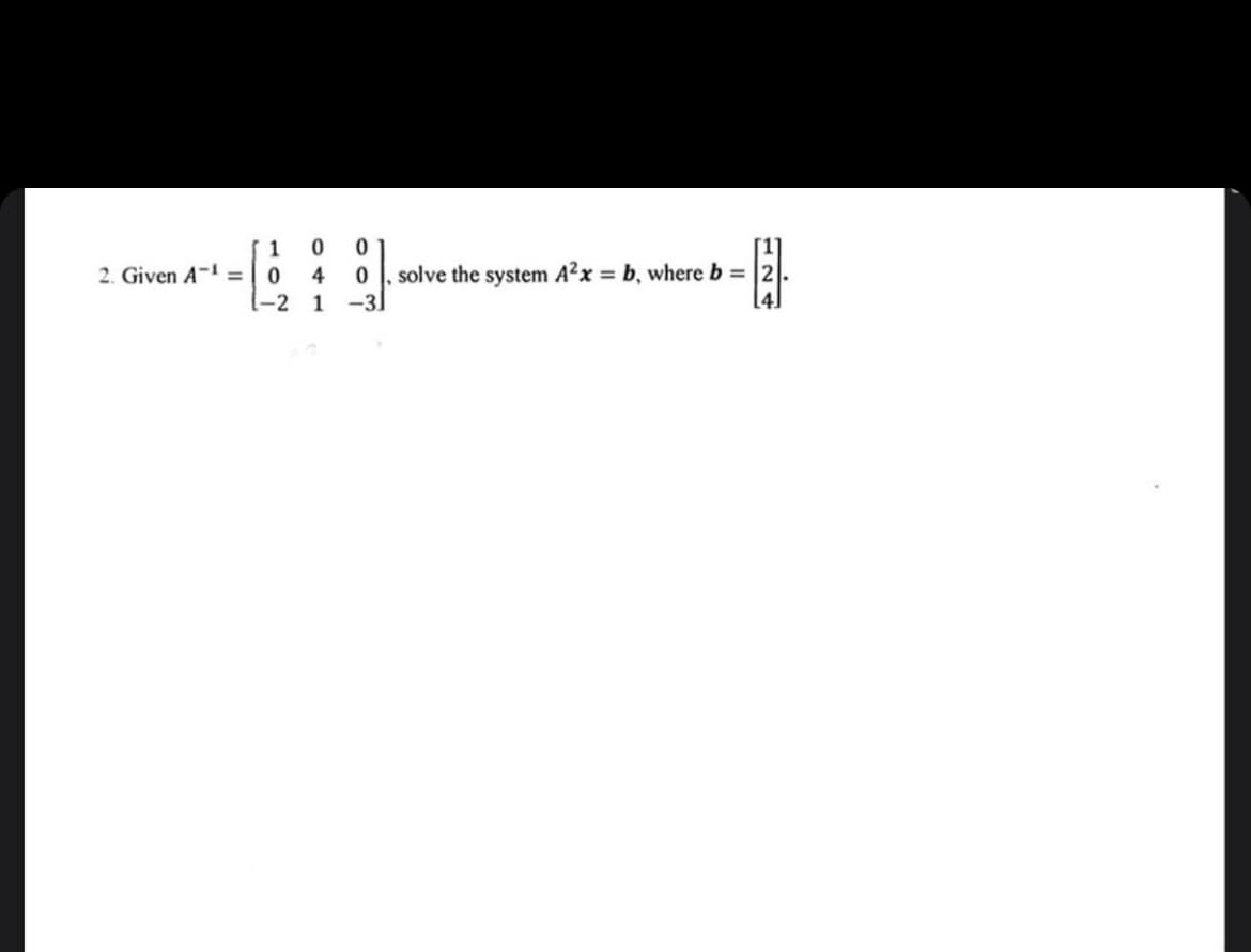 2. Given A-1 =
1
0
1-2
0
0
4 0 solve the system A²x = b, where b =
1 -31
124