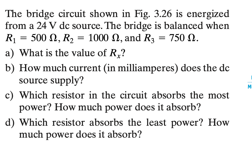 The bridge circuit shown in Fig. 3.26 is energized
from a 24 V dc source. The bridge is balanced when
1000 , and R3 = 750 N.
R₁
500 , R₂
a) What is the value of Rx?
b) How much current (in milliamperes) does the dc
source supply?
=
=
c) Which resistor in the circuit absorbs the most
power? How much power does it absorb?
d) Which resistor absorbs the least power? How
much power does it absorb?
M