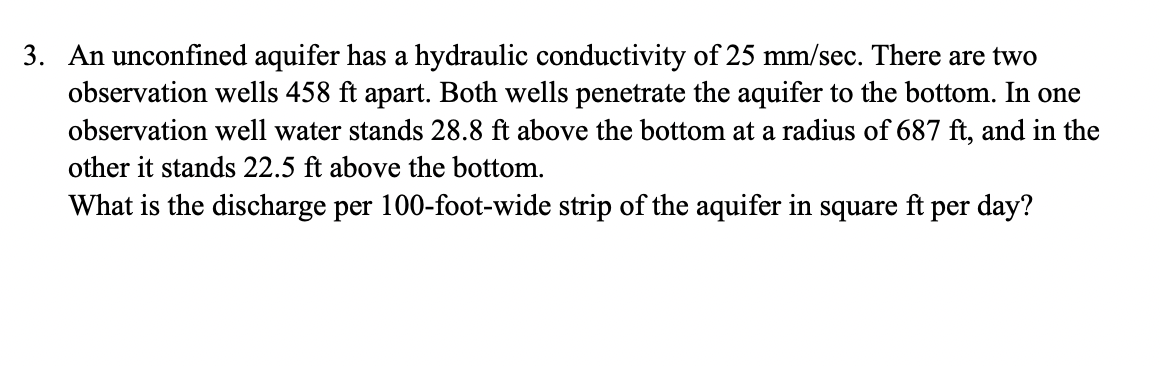 3. An unconfined aquifer has a hydraulic conductivity of 25 mm/sec. There are two
observation wells 458 ft apart. Both wells penetrate the aquifer to the bottom. In one
observation well water stands 28.8 ft above the bottom at a radius of 687 ft, and in the
other it stands 22.5 ft above the bottom.
What is the discharge per 100-foot-wide strip of the aquifer in square ft per day?