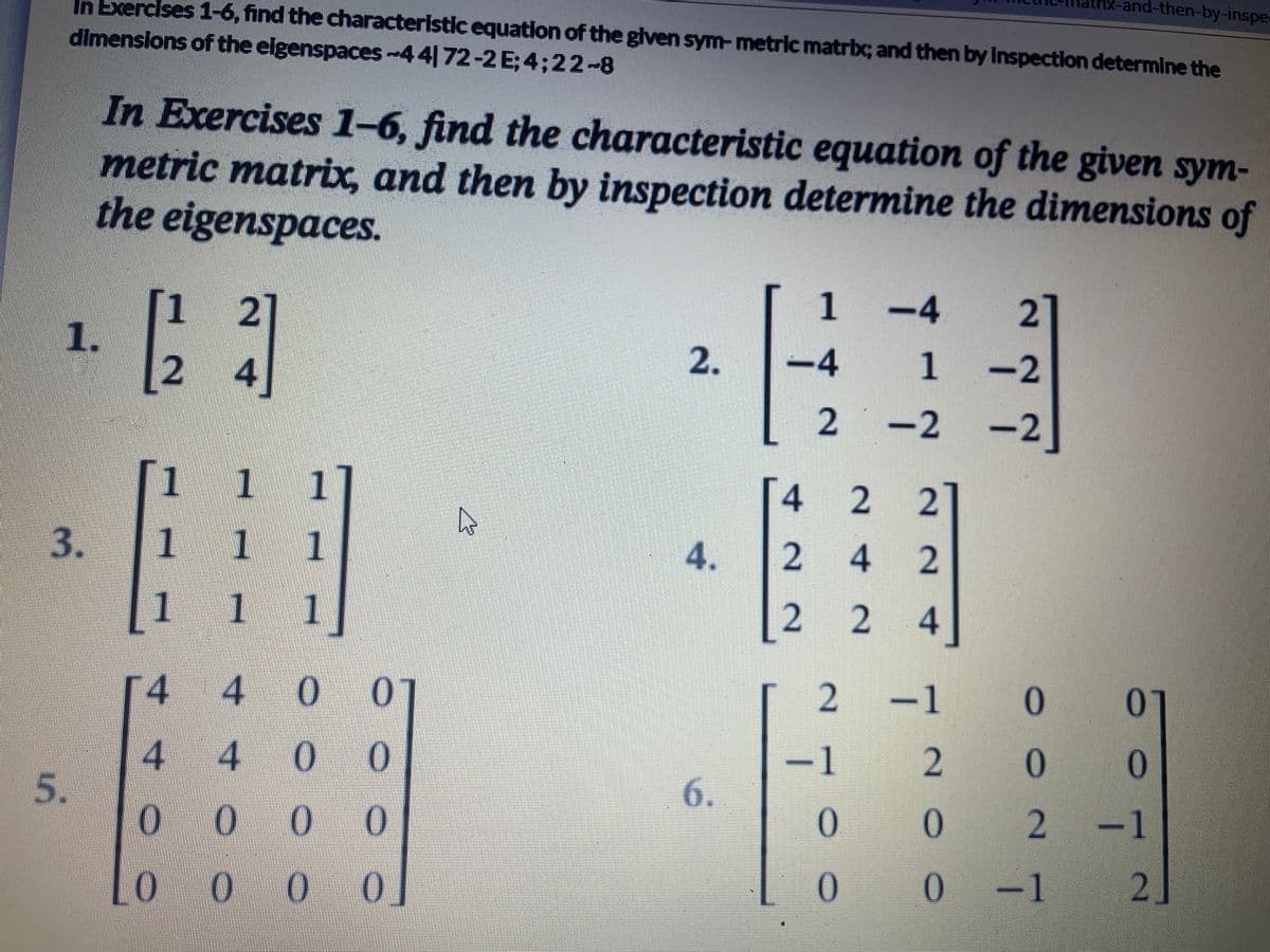 In Exercises 1-6, find the characteristic equation of the given sym- metric matrix; and then by Inspection determine the
dimensions of the eigenspaces-44172-2 E; 4;22-8
1.
5.
In Exercises 1-6, find the characteristic equation of the given sym-
metric matrix, and then by inspection determine the dimensions of
the eigenspaces.
[23]
4
3 1
1
1 1
1
4
4 0 0
4
4 00
0
00 0
10 000
K
2.
4.
6.
1
−4
2
[4 2 2]
2
2 4
INN
<-4
1
-2
−2 −2]
24
0
0
rix-and-then-by-inspe
21
2 -1
0 01
2
0
0
0
2
-1
0 -1
2