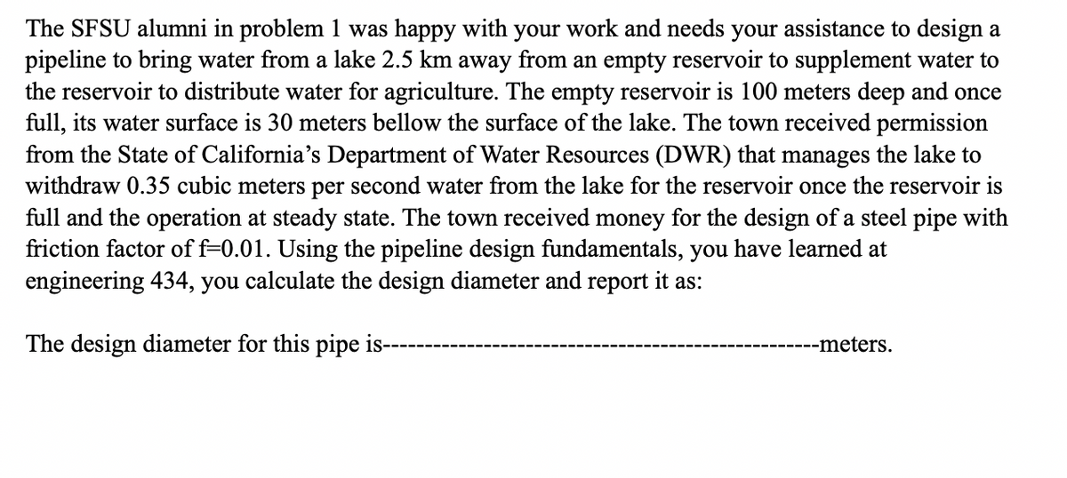 The SFSU alumni in problem 1 was happy with your work and needs your assistance to design a
pipeline to bring water from a lake 2.5 km away from an empty reservoir to supplement water to
the reservoir to distribute water for agriculture. The empty reservoir is 100 meters deep and once
full, its water surface is 30 meters bellow the surface of the lake. The town received permission
from the State of California's Department of Water Resources (DWR) that manages the lake to
withdraw 0.35 cubic meters per second water from the lake for the reservoir once the reservoir is
full and the operation at steady state. The town received money for the design of a steel pipe with
friction factor of f=0.01. Using the pipeline design fundamentals, you have learned at
engineering 434, you calculate the design diameter and report it as:
The design diameter for this pipe is---
----meters.