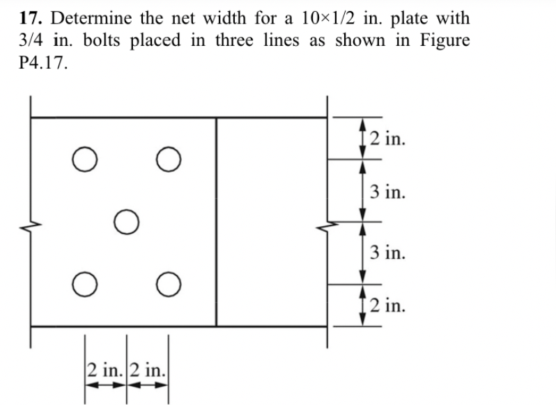 17. Determine the net width for a 10x1/2 in. plate with
3/4 in. bolts placed in three lines as shown in Figure
P4.17.
O
O
O
O
O
2 in. 2 in.
12 in.
3 in.
3 in.
12 in.