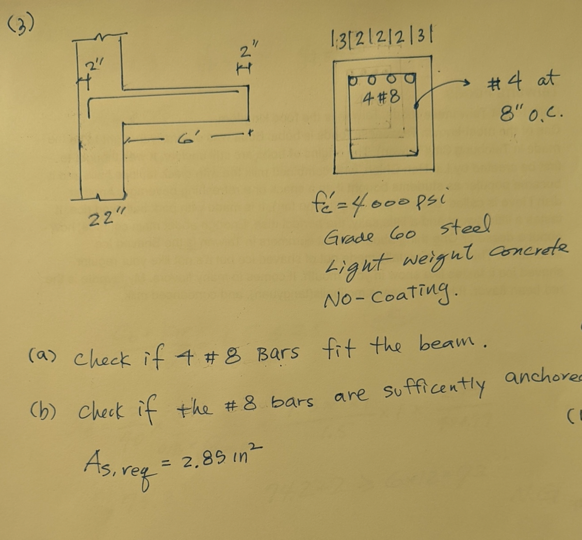 (3)
H
22"
IN_
1:3|2|2|2|3|
4 #8
(b) Check if the #8 bars
As, reg
2.85 in ²
#4 at
8" 0.c.
fé=4.000 psi
Grade 60 steel
Light weight concrete
No-Coating.
(a) check if 4 #8 Bars fit the beam.
are sufficently
anchored
(I