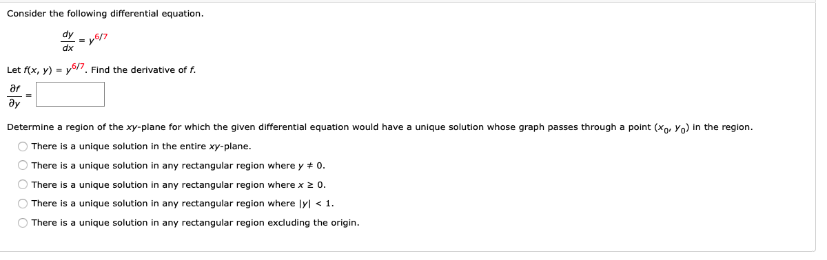 **Consider the following differential equation.**

\[
\frac{dy}{dx} = y^{6/7}
\]

**Let** \( f(x, y) = y^{6/7} \). **Find the derivative of** \( f \).

\[
\frac{\partial f}{\partial y} = \_\_\_\_
\]

**Determine a region of the** \( xy \)-**plane for which the given differential equation would have a unique solution whose graph passes through a point** \((x_0, y_0)\) **in the region.**

- \( \circ \) There is a unique solution in the entire \( xy \)-plane.
- \( \circ \) There is a unique solution in any rectangular region where \( y \neq 0 \).
- \( \circ \) There is a unique solution in any rectangular region where \( x \geq 0 \).
- \( \circ \) There is a unique solution in any rectangular region where \( |y| < 1 \).
- \( \circ \) There is a unique solution in any rectangular region excluding the origin.