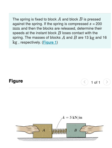 The spring is fixed to block A and block B is pressed
against the spring. If the spring is compressed s = 200
mm and then the blocks are released, determine their
speeds at the instant block B loses contact with the
spring. The masses of blocks A and B are 13 kg and 16
kg , respectively. (Figure 1)
Figure
1 of 1
k = 5 kN/m
