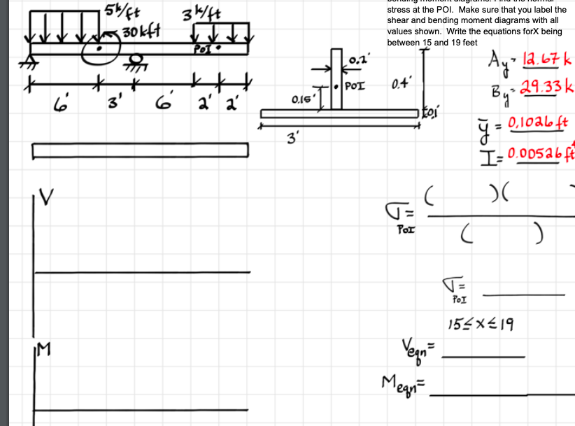 344
30kft
stress at the POI. Make sure that you label the
shear and bending moment diagrams with all
values shown. Write the equations forX being
between 15 and 19 feet
23
0,1'
Ay-
By 29.33 k
- la.67 k
POT
0.4'
3'
6 a' a'
0.15'
toi
3'
= 0,1oa6 ft
I= 0.005a6f
PoI
T=
POI
155x€19
IM
Megnt
