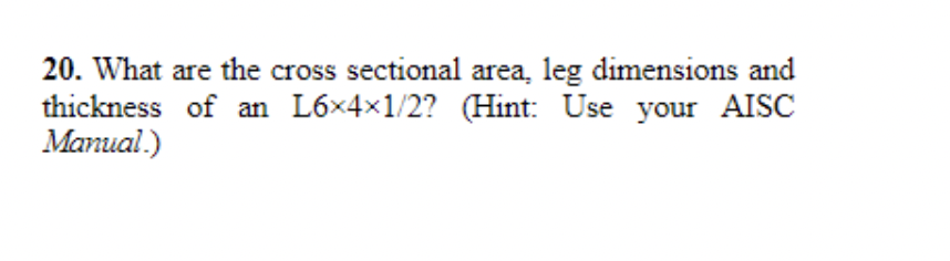 20. What are the cross sectional area, leg dimensions and
thickness of an L6x4x1/2? (Hint: Use your AISC
Manual.)