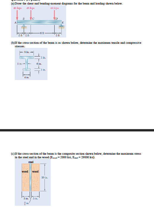 (a) Draw the shear and bending-moment diagrams for the beam and loading shown below.
48 kips
48 kips
48 kips
2 ft'2 ft
2 ft
(b)If the cross-section of the beam is as shown below, determine the maximum tensile and compressive
stresses.
8 in. -
(1 in.
1 in
6 in.
in.
4 in.
(c)If the cross-section of the beam is the composite section shown below, determine the maximum stress
in the steel and in the wood (Ewoed = 2000 ksi, Eei = 29000 ksi).
steel
wood
wood
10 in.
3 in.
3 in.
in.
