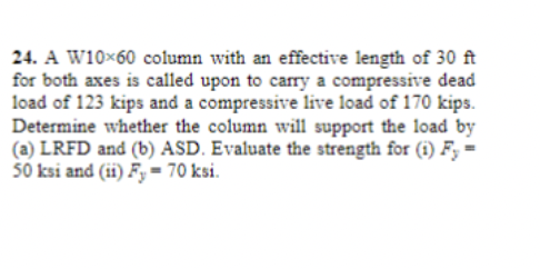 24. A W10×60 column with an effective length of 30 ft
for both axes is called upon to carry a compressive dead
load of 123 kips and a compressive live load of 170 kips.
Determine whether the column will support the load by
(a) LRFD and (b) ASD. Evaluate the strength for (1) F,-
50 ksi and (ii) Fy= 70 ksi.
