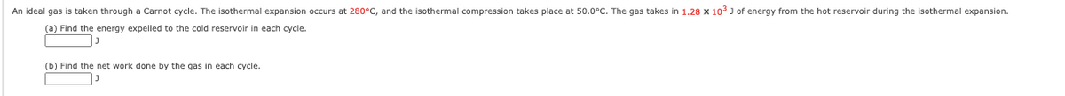 An ideal gas is taken through a Carnot cycle. The isothermal expansion occurs at 280°C, and the isothermal compression takes place at 50.0°C. The gas takes in 1.28 x 103 J of energy from the hot reservoir during the isothermal expansion.
(a) Find the energy expelled to the cold reservoir in each cycle.
(b) Find the net work done by the gas in each cycle.
