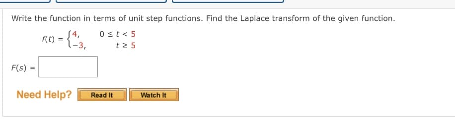 Write the function in terms of unit step functions. Find the Laplace transform of the given function.
f(t) = {4/3₁
0 < t < 5
t≥ 5
-3,
F(s) =
Need Help?
Read It
Watch It