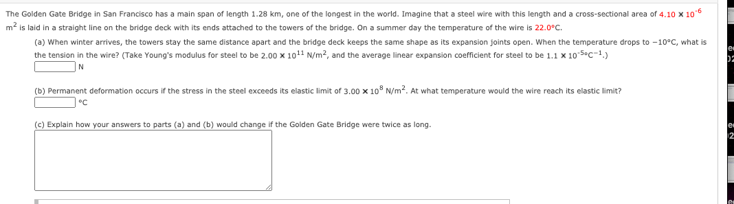 The Golden Gate Bridge in San Francisco has a main span of length 1.28 km, one of the longest in the world. Imagine that a steel wire with this length and a cross-sectional area of 4.10 x 106
m2 is laid in a straight line on the bridge deck with its ends attached to the towers of the bridge. On a summer day the temperature of the wire is 22.0°C.
(a) When winter arrives, the towers stay the same distance apart and the bridge deck keeps the same shape as its expansion joints open. When the temperature drops to -10°C, what is
the tension in the wire? (Take Young's modulus for steel to be 2.00 x 1011 N/m2, and the average linear expansion coefficient for steel to be 1.1 x 10-Soc-1.)
(b) Permanent deformation occurs if the stress in the steel exceeds its elastic limit of 3.00 x 10° N/m2. At what temperature would the wire reach its elastic limit?
(c) Explain how your answers to parts (a) and (b) would change if the Golden Gate Bridge were twice as long.
