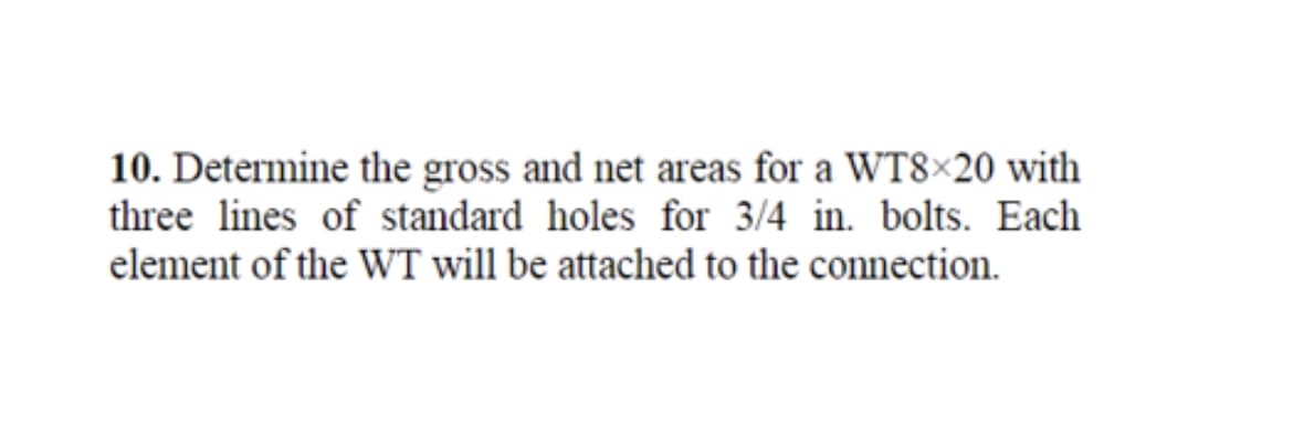 10. Determine the gross and net areas for a WT8x20 with
three lines of standard holes for 3/4 in. bolts. Each
element of the WT will be attached to the connection.