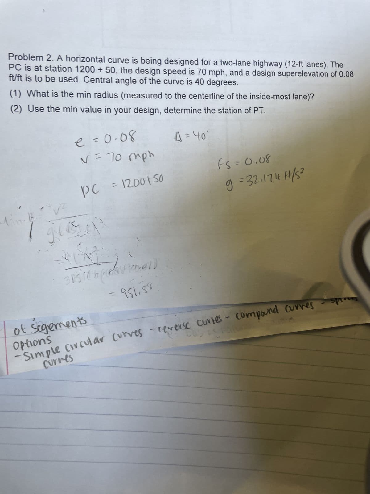 Problem 2. A horizontal curve is being designed for a two-lane highway (12-ft lanes). The
PC is at station 1200 + 50, the design speed is 70 mph, and a design superelevation of 0.08
ft/ft is to be used. Central angle of the curve is 40 degrees.
(1) What is the min radius (measured to the centerline of the inside-most lane)?
(2) Use the min value in your design, determine the station of PT.
A = 40'
e = 0.08
V = 70 mph
PC = 1200150
1
+3
3131(6(vtoner)
=951.88
-Simple Circular curves - reverse curtes- compound curves - spr
e bus
of Sogements
Options
curves
fs=0.08
9=32.174H/S²