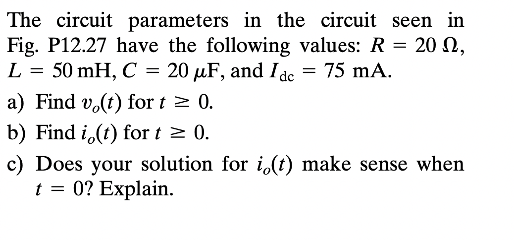 The circuit parameters in the circuit seen in
Fig. P12.27 have the following values: R= 20 ,
Ω,
L = 50 mH, C = 20 μµF, and Idc = 75 mA.
a) Find vo(t) for t≥ 0.
b) Find i (t) for t ≥ 0.
c) Does your solution for i(t) make sense when
t = 0? Explain.