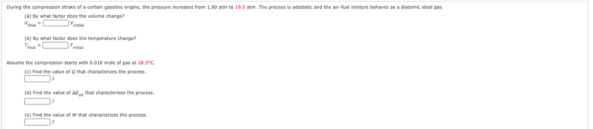 During the compression stroke of a certain gasoline engine, the pressure increases from 1.00 atm to 19.0 atm. The process is adiabatic and the air-fuel mixture behaves as a diatomic ideal gas.
(a) By what factor does the volume change?
Vfinal =
Vinitial
(b) By what factor does the temperature change?
Tinal =
Tinitial
Assume the compression starts with 0.016 mole of gas at 28.5°C.
(c) Find the value of Q that characterizes the process.
(d) Find the value of AEnt that characterizes the process.
(e) Find the value of W that characterizes the process.
