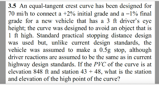 3.5 An equal-tangent crest curve has been designed for
70 mi/h to connect a +2% initial grade and a -1% final
grade for a new vehicle that has a 3 ft driver's eye
height; the curve was designed to avoid an object that is
1 ft high. Standard practical stopping distance design
was used but, unlike current design standards, the
vehicle was assumed to make a 0.5g stop, although
driver reactions are assumed to be the same as in current
highway design standards. If the PVC of the curve is at
elevation 848 ft and station 43+ 48, what is the station
and elevation of the high point of the curve?