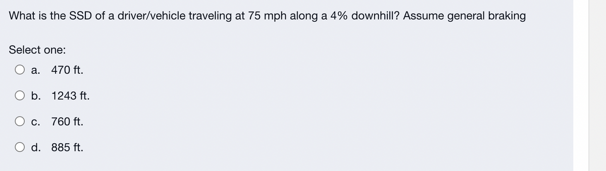 What is the SSD of a driver/vehicle traveling at 75 mph along a 4% downhill? Assume general braking
Select one:
a.
470 ft.
O b. 1243 ft.
C.
760 ft.
O d. 885 ft.