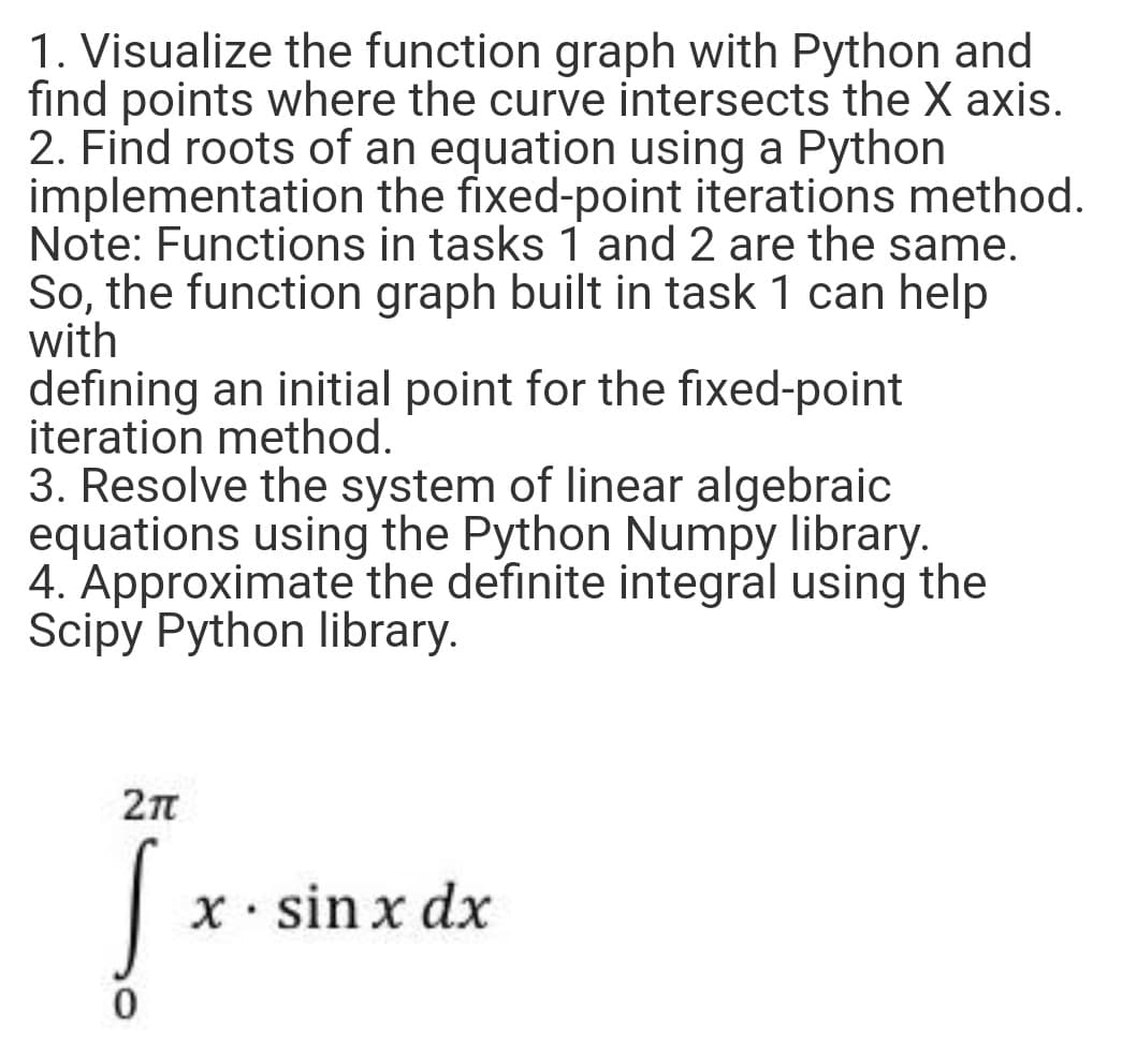 1. Visualize the function graph with Python and
find points where the curve intersects the X axis.
2. Find roots of an equation using a Python
implementation the fixed-point iterations method.
Note: Functions in tasks 1 and 2 are the same.
So, the function graph built in task 1 can help
with
defining an initial point for the fixed-point
iteration method.
3. Resolve the system of linear algebraic
equations using the Python Numpy library.
4. Approximate the definite integral using the
Scipy Python library.
|x- sin x dx
