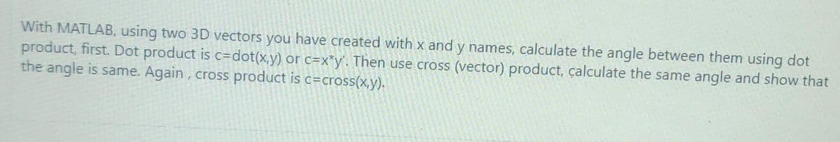 With MATLAB, using two 3D vectors you have created with x and y names, calculate the angle between them using dot
product, first. Dot product is c=dot(x,y) or c=x*y'. Then use cross (vector) product, çalculate the same angle and show that
the angle is same. Again, cross product is c=cross(x,y).
