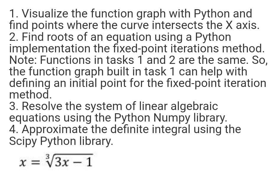 1. Visualize the function graph with Python and
find points where the curve intersects the X axis.
2. Find roots of an equation using a Python
implementation the fixed-point iterations method.
Note: Functions in tasks 1 and 2 are the same. So,
the function graph built in task 1 can help with
defining an initial point for the fixed-point iteration
method.
3. Resolve the system of linear algebraic
equations using the Python Numpy library.
4. Approximate the definite integral using the
Scipy Python library.
X =
x = V3x –1
УЗх —
-
