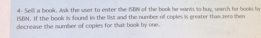 4- Sell a book. Ask the user to enter the ISBN of the book he wants to buy, search for books by
ISBN. If the book is found in the list and the number of copies is greater than zero then
decrease the number of copies for that book by one.
