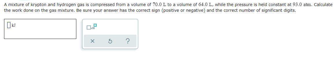 A mixture of krypton and hydrogen gas is compressed from a volume of 70.0 L to a volume of 64.0 L, while the pressure is held constant at 93.0 atm. Calculate
the work done on the gas mixture. Be sure your answer has the correct sign (positive or negative) and the correct number of significant digits.
?
