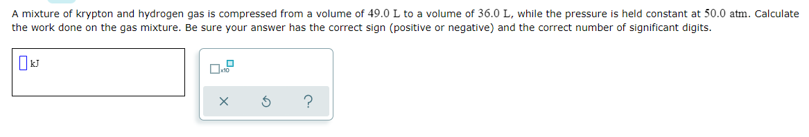 A mixture of krypton and hydrogen gas is compressed from a volume of 49.0 L to a volume of 36.0 L, while the pressure is held constant at 50.0 atm. Calculate
the work done on the gas mixture. Be sure your answer has the correct sign (positive or negative) and the correct number of significant digits.
